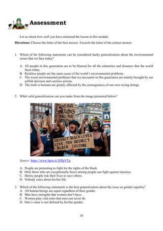 10
Assessment
Let us check how well you have mastered the lesson in this module.
Directions: Choose the letter of the best answer. Encircle the letter of the correct answer.
1. Which of the following statements can be considered faulty generalization about the environmental
issues that we face today?
A. All people in this generation are to be blamed for all the calamities and disasters that the world
faces today.
B. Reckless people are the main cause of the world’s environmental problems.
C. The worst environmental problems that we encounter in this generation are mainly brought by our
selfish decision and careless actions.
D. The truth is humans are greatly affected by the consequences of our own wrong doings.
2. What valid generalization can you make from the image presented below?
Source: https://www.bpin.it/3ZPpVTq
A. People are protesting to fight for the rights of the black.
B. Only those who are exceptionally brave among people can fight against injustice.
C. Heroic people risk their lives to save others.
D. Nobody cares about his/her life.
3. Which of the following statements is the best generalization about the issue on gender equality?
A. All human beings are equal regardless of their gender.
B. Men have strengths that women don’t have.
C. Women play vital roles that men can never do.
D. One’s value is not defined by his/her gender.
 