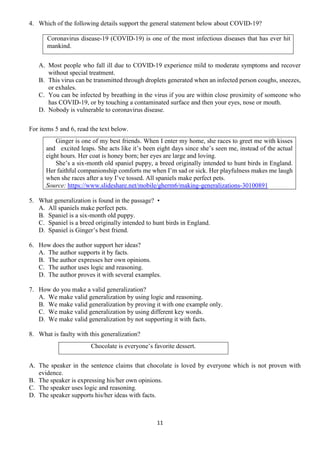 11
4. Which of the following details support the general statement below about COVID-19?
Coronavirus disease-19 (COVID-19) is one of the most infectious diseases that has ever hit
mankind.
A. Most people who fall ill due to COVID-19 experience mild to moderate symptoms and recover
without special treatment.
B. This virus can be transmitted through droplets generated when an infected person coughs, sneezes,
or exhales.
C. You can be infected by breathing in the virus if you are within close proximity of someone who
has COVID-19, or by touching a contaminated surface and then your eyes, nose or mouth.
D. Nobody is vulnerable to coronavirus disease.
For items 5 and 6, read the text below.
Ginger is one of my best friends. When I enter my home, she races to greet me with kisses
and excited leaps. She acts like it’s been eight days since she’s seen me, instead of the actual
eight hours. Her coat is honey born; her eyes are large and loving.
She’s a six-month old spaniel puppy, a breed originally intended to hunt birds in England.
Her faithful companionship comforts me when I’m sad or sick. Her playfulness makes me laugh
when she races after a toy I’ve tossed. All spaniels make perfect pets.
Source: https://www.slideshare.net/mobile/gherm6/making-generalizations-30100891
5. What generalization is found in the passage? •
A. All spaniels make perfect pets.
B. Spaniel is a six-month old puppy.
C. Spaniel is a breed originally intended to hunt birds in England.
D. Spaniel is Ginger’s best friend.
6. How does the author support her ideas?
A. The author supports it by facts.
B. The author expresses her own opinions.
C. The author uses logic and reasoning.
D. The author proves it with several examples.
7. How do you make a valid generalization?
A. We make valid generalization by using logic and reasoning.
B. We make valid generalization by proving it with one example only.
C. We make valid generalization by using different key words.
D. We make valid generalization by not supporting it with facts.
8. What is faulty with this generalization?
Chocolate is everyone’s favorite dessert.
A. The speaker in the sentence claims that chocolate is loved by everyone which is not proven with
evidence.
B. The speaker is expressing his/her own opinions.
C. The speaker uses logic and reasoning.
D. The speaker supports his/her ideas with facts.
 