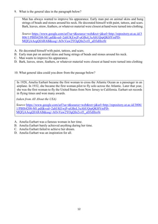 12
9. What is the general idea in the paragraph below?
Man has always wanted to improve his appearance. Early man put on animal skins and hung
strings of beads and stones around his neck. He decorated himself with paint, tattoos, and scars.
Bark, leaves, straw, feathers, or whatever material were closest at hand were turned into clothing.
Source:https://www.google.com/url?sa=t&source=web&rct=j&url=http://repository.ut.ac.id/3
806/1/PBIS4208-M1.pdf&ved=2ahUKEwjP-uGBoL3uAhUQrpQKHYmPD-
MQFjAAegQIARAB&usg=AOvVaw2YOgQIn2vrf1_aD3dHro9r
A. He decorated himself with paint, tattoos, and scars.
B. Early man put on animal skins and hung strings of beads and stones around his neck.
C. Man wants to improve his appearance.
D. Bark, leaves, straw, feathers, or whatever material were closest at hand were turned into clothing
10. What general idea could you draw from the passage below?
In 1928, Amelia Earhart became the first woman to cross the Atlantic Ocean as a passenger in an
airplane. In 1932, she became the first woman pilot to fly solo across the Atlantic. Later that year,
she was the first woman to fly the United States from New Jersey to California. Earhart set records
in flying times and won many awards.
(taken from All About the USA)
Source:https://www.google.com/url?sa=t&source=web&rct=j&url=http://repository.ut.ac.id/3806/
1/PBIS4208-M1.pdf&ved=2ahUKEwjP-uGBoL3uAhUQrpQKHYmPD-
MQFjAAegQIARAB&usg=AOvVaw2YOgQIn2vrf1_aD3dHro9r
A. Amelia Earhart was a famous woman in her time.
B. Amelia Earhart barely achieved anything during her time.
C. Amelia Earhart failed to achieve her dream.
D. Amelia Earhart was an inspiration for all.
 