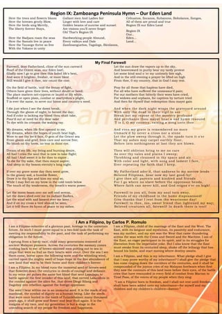 15
Region IX: Zamboanga Peninsula Hymn – Our Eden Land
Here the trees and flowers bloom
Here the breezes gently Blow,
Here the birds sing Merrily,
The liberty forever Stays,
Here the Badjaos roam the seas
Here the Samals live in peace
Here the Tausogs thrive so free
With the Yakans in unity
Gallant men And Ladies fair
Linger with love and care
Golden beams of sunrise and sunset
Are visions you’ll never forget
Oh! That’s Region IX
Hardworking people Abound,
Every valleys and Dale
Zamboangueños, Tagalogs, Bicolanos,
Cebuanos, Ilocanos, Subanons, Boholanos, Ilongos,
All of them are proud and true
Region IX our Eden Land
Region IX
Our..
Eden...
Land...
My Final Farewell
Farewell, dear Fatherland, clime of the sun caress'd
Pearl of the Orient seas, our Eden lost!,
Gladly now I go to give thee this faded life's best,
And were it brighter, fresher, or more blest
Still would I give it thee, nor count the cost.
On the field of battle, 'mid the frenzy of fight,
Others have given their lives, without doubt or heed;
The place matters not-cypress or laurel or lily white,
Scaffold or open plain, combat or martyrdom's plight,
T is ever the same, to serve our home and country's need.
I die just when I see the dawn break,
Through the gloom of night, to herald the day;
And if color is lacking my blood thou shalt take,
Pour'd out at need for thy dear sake
To dye with its crimson the waking ray.
My dreams, when life first opened to me,
My dreams, when the hopes of youth beat high,
Were to see thy lov'd face, O gem of the Orient sea
From gloom and grief, from care and sorrow free;
No blush on thy brow, no tear in thine eye.
Dream of my life, my living and burning desire,
All hail ! cries the soul that is now to take flight;
All hail ! And sweet it is for thee to expire ;
To die for thy sake, that thou mayst aspire;
And sleep in thy bosom eternity's long night.
If over my grave some day thou seest grow,
In the grassy sod, a humble flower,
Draw it to thy lips and kiss my soul so,
While I may feel on my brow in the cold tomb below
The touch of thy tenderness, thy breath's warm power.
Let the moon beam over me soft and serene,
Let the dawn shed over me its radiant flashes,
Let the wind with sad lament over me keen ;
And if on my cross a bird should be seen,
Let it trill there its hymn of peace to my ashes.
Let the sun draw the vapors up to the sky,
And heavenward in purity bear my tardy protest
Let some kind soul o 'er my untimely fate sigh,
And in the still evening a prayer be lifted on high
From thee, 0 my country, that in God I may rest.
Pray for all those that hapless have died,
For all who have suffered the unmeasur'd pain;
For our mothers that bitterly their woes have cried,
For widows and orphans, for captives by torture tried
And then for thyself that redemption thou mayst gain
And when the dark night wraps the graveyard around
With only the dead in their vigil to see
Break not my repose or the mystery profound
And perchance thou mayst hear a sad hymn resound
'T is I, O my country, raising a song unto thee.
And even my grave is remembered no more
Unmark'd by never a cross nor a stone
Let the plow sweep through it, the spade turn it o'er
That my ashes may carpet earthly floor,
Before into nothingness at last they are blown.
Then will oblivion bring to me no care
As over thy vales and plains I sweep;
Throbbing and cleansed in thy space and air
With color and light, with song and lament I fare,
Ever repeating the faith that I keep.
My Fatherland ador'd, that sadness to my sorrow lends
Beloved Filipinas, hear now my last good-by!
I give thee all: parents and kindred and friends
For I go where no slave before the oppressor bends,
Where faith can never kill, and God reigns e'er on high!
Farewell to you all, from my soul torn away,
Friends of my childhood in the home dispossessed!
Give thanks that I rest from the wearisome day!
Farewell to thee, too, sweet friend that lightened my way;
Beloved creatures all, farewell! In death there is res t!
I Am a Filipino, by Carlos P. Romulo
I am a Filipino–inheritor of a glorious past, hostage to the uncertain
future. As such I must prove equal to a two-fold task–the task of
meeting my responsibility to the past, and the task of performing my
obligation to the future.
I sprung from a hardy race, child many generations removed of
ancient Malayan pioneers. Across the centuries the memory comes
rushing back to me: of brown-skinned men putting out to sea in
ships that were as frail as their hearts were stout. Over the sea I see
them come, borne upon the billowing wave and the whistling wind,
carried upon the mighty swell of hope–hope in the free abundance of
new land that was to be their home and their children’s forever.
I am a Filipino. In my blood runs the immortal seed of heroes–seed
that flowered down the centuries in deeds of courage and defiance.
In my veins yet pulses the same hot blood that sent Lapulapu to
battle against the first invader of this land, that nerved Lakandula in
the combat against the alien foe, that drove Diego Silang and
Dagohoy into rebellion against the foreign oppressor.
The seed I bear within me is an immortal seed. It is the mark of my
manhood, the symbol of dignity as a human being. Like the seeds
that were once buried in the tomb of Tutankhamen many thousand
years ago, it shall grow and flower and bear fruit again. It is the
insignia of my race, and my generation is but a stage in the
unending search of my people for freedom and happiness.
I am a Filipino, child of the marriage of the East and the West. The
East, with its languor and mysticism, its passivity and endurance,
was my mother, and my sire was the West that came thundering
across the seas with the Cross and Sword and the Machine. I am of
the East, an eager participant in its spirit, and in its struggles for
liberation from the imperialist yoke. But I also know that the East
must awake from its centuried sleep, shake off the lethargy that has
bound his limbs, and start moving where destiny awaits.
I am a Filipino, and this is my inheritance. What pledge shall I give
that I may prove worthy of my inheritance? I shall give the pledge that
has come ringing down the corridors of the centuries, and it shall be
compounded of the joyous cries of my Malayan forebears when first
they saw the contours of this land loom before their eyes, of the battle
cries that have resounded in every field of combat from Mactan to
Tirad Pass, of the voices of my people when they sing:
“I am a Filipino born to freedom, and I shall not rest until freedom
shall have been added unto my inheritance—for myself and my
children and my children’s children—forever.”
 