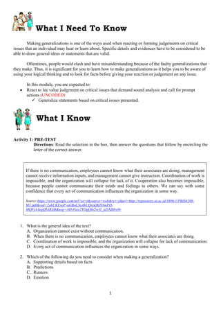 1
What I Need To Know
Making generalizations is one of the ways used when reacting or forming judgements on critical
issues that an individual may hear or learn about. Specific details and evidences have to be considered to be
able to draw general ideas or statements that are valid.
Oftentimes, people would clash and have misunderstanding because of the faulty generalizations that
they make. Thus, it is significant for you to learn how to make generalizations as it helps you to be aware of
using your logical thinking and to look for facts before giving your reaction or judgement on any issue.
In this module, you are expected to:
 React to lay value judgement on critical issues that demand sound analysis and call for prompt
actions (UNCODED)
 Generalize statements based on critical issues presented.
What I Know
Activity 1: PRE-TEST
Directions: Read the selection in the box, then answer the questions that follow by encircling the
letter of the correct answer.
If there is no communication, employees cannot know what their associates are doing, management
cannot receive information inputs, and management cannot give instruction. Coordination of work is
impossible, and the organization will collapse for lack of it. Cooperation also becomes impossible,
because people cannot communicate their needs and feelings to others. We can say with some
confidence that every act of communication influences the organization in some way.
Source:https://www.google.com/url?sa=t&source=web&rct=j&url=http://repository.ut.ac.id/3806/1/PBIS4208-
M1.pdf&ved=2ahUKEwjP-uGBoL3uAhUQrpQKHYmPD-
MQFjAAegQIARAB&usg=AOvVaw2YOgQIn2vrf1_aD3dHro9r
1. What is the general idea of the text?
A. Organization cannot exist without communication.
B. When there is no communication, employees cannot know what their associates are doing.
C. Coordination of work is impossible, and the organization will collapse for lack of communication.
D. Every act of communication influences the organization in some ways.
2. Which of the following do you need to consider when making a generalization?
A. Supporting details based on facts
B. Predictions
C. Rumors
D. Emotion
 