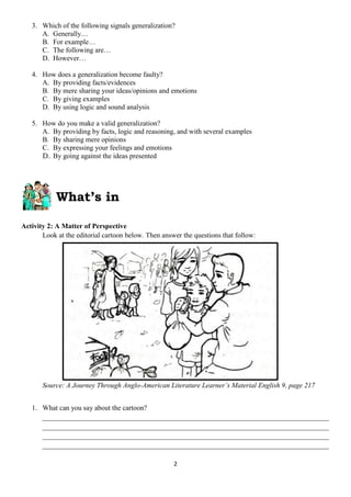 2
3. Which of the following signals generalization?
A. Generally…
B. For example…
C. The following are…
D. However…
4. How does a generalization become faulty?
A. By providing facts/evidences
B. By mere sharing your ideas/opinions and emotions
C. By giving examples
D. By using logic and sound analysis
5. How do you make a valid generalization?
A. By providing by facts, logic and reasoning, and with several examples
B. By sharing mere opinions
C. By expressing your feelings and emotions
D. By going against the ideas presented
What’s in
Activity 2: A Matter of Perspective
Look at the editorial cartoon below. Then answer the questions that follow:
Source: A Journey Through Anglo-American Literature Learner’s Material English 9, page 217
1. What can you say about the cartoon?
_________________________________________________________________________________
_________________________________________________________________________________
_________________________________________________________________________________
_________________________________________________________________________________
 