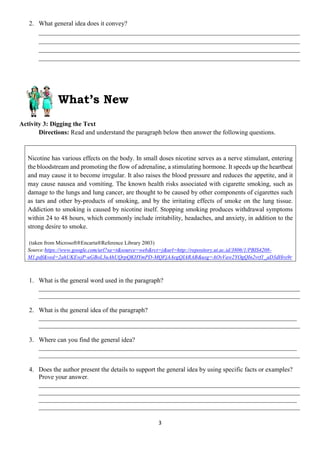 3
2. What general idea does it convey?
_________________________________________________________________________________
_________________________________________________________________________________
_________________________________________________________________________________
_________________________________________________________________________________
What’s New
Activity 3: Digging the Text
Directions: Read and understand the paragraph below then answer the following questions.
Nicotine has various effects on the body. In small doses nicotine serves as a nerve stimulant, entering
the bloodstream and promoting the flow of adrenaline, a stimulating hormone. It speeds up the heartbeat
and may cause it to become irregular. It also raises the blood pressure and reduces the appetite, and it
may cause nausea and vomiting. The known health risks associated with cigarette smoking, such as
damage to the lungs and lung cancer, are thought to be caused by other components of cigarettes such
as tars and other by-products of smoking, and by the irritating effects of smoke on the lung tissue.
Addiction to smoking is caused by nicotine itself. Stopping smoking produces withdrawal symptoms
within 24 to 48 hours, which commonly include irritability, headaches, and anxiety, in addition to the
strong desire to smoke.
(taken from Microsoft®Encarta®Reference Library 2003)
Source:https://www.google.com/url?sa=t&source=web&rct=j&url=http://repository.ut.ac.id/3806/1/PBIS4208-
M1.pdf&ved=2ahUKEwjP-uGBoL3uAhUQrpQKHYmPD-MQFjAAegQIARAB&usg=AOvVaw2YOgQIn2vrf1_aD3dHro9r
1. What is the general word used in the paragraph?
_________________________________________________________________________________
_________________________________________________________________________________
2. What is the general idea of the paragraph?
________________________________________________________________________________
_________________________________________________________________________________
3. Where can you find the general idea?
________________________________________________________________________________
_________________________________________________________________________________
4. Does the author present the details to support the general idea by using specific facts or examples?
Prove your answer.
_________________________________________________________________________________
_________________________________________________________________________________
________________________________________________________________________________
_________________________________________________________________________________
 
