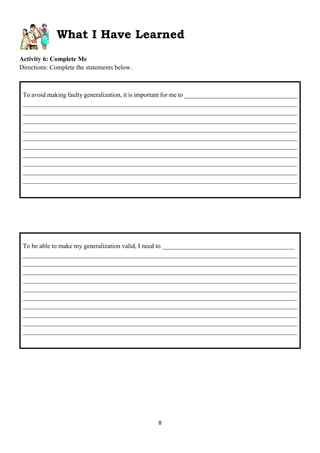 8
What I Have Learned
Activity 6: Complete Me
Directions: Complete the statements below.
To be able to make my generalization valid, I need to _________________________________________
_____________________________________________________________________________________
_____________________________________________________________________________________
_____________________________________________________________________________________
_____________________________________________________________________________________
_____________________________________________________________________________________
_____________________________________________________________________________________
_____________________________________________________________________________________
_____________________________________________________________________________________
_____________________________________________________________________________________
_____________________________________________________________________________________
To avoid making faulty generalization, it is important for me to ___________________________________
_____________________________________________________________________________________
_____________________________________________________________________________________
_____________________________________________________________________________________
_____________________________________________________________________________________
_____________________________________________________________________________________
_____________________________________________________________________________________
_____________________________________________________________________________________
_____________________________________________________________________________________
_____________________________________________________________________________________
_____________________________________________________________________________________
 