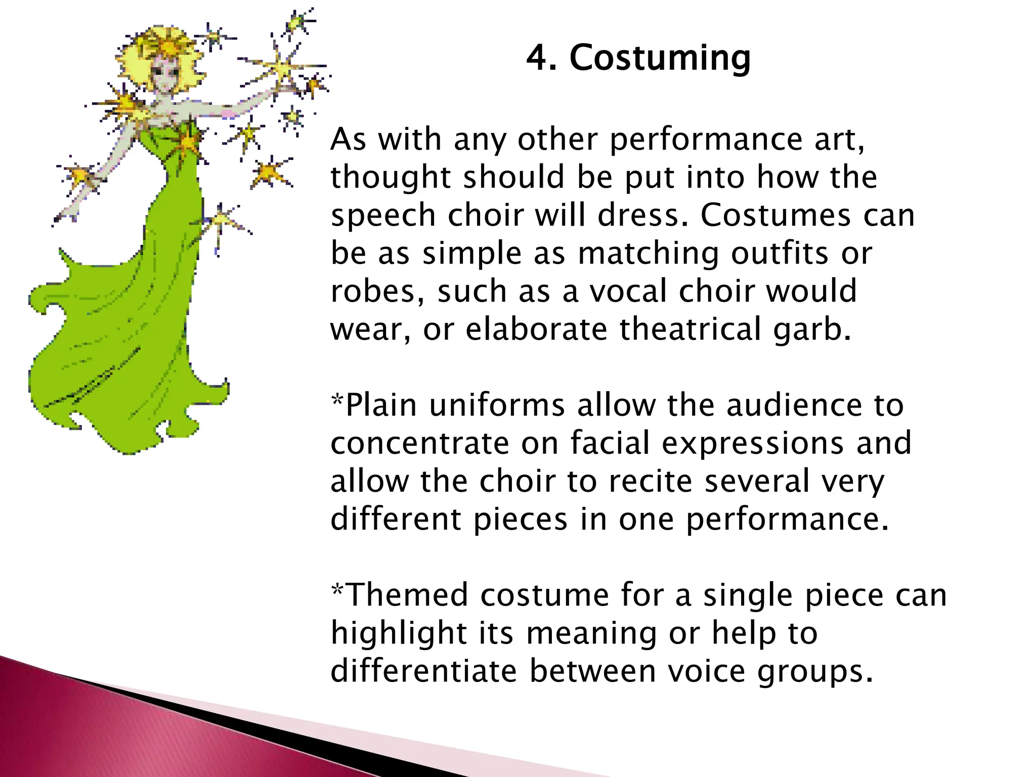 4. Costuming
As with any other performance art,
thought should be put into how the
speech choir will dress. Costumes can
be as simple as matching outfits or
robes, such as a vocal choir would
wear, or elaborate theatrical garb.
*Plain uniforms allow the audience to
concentrate on facial expressions and
allow the choir to recite several very
different pieces in one performance.
*Themed costume for a single piece can
highlight its meaning or help to
differentiate between voice groups.
 