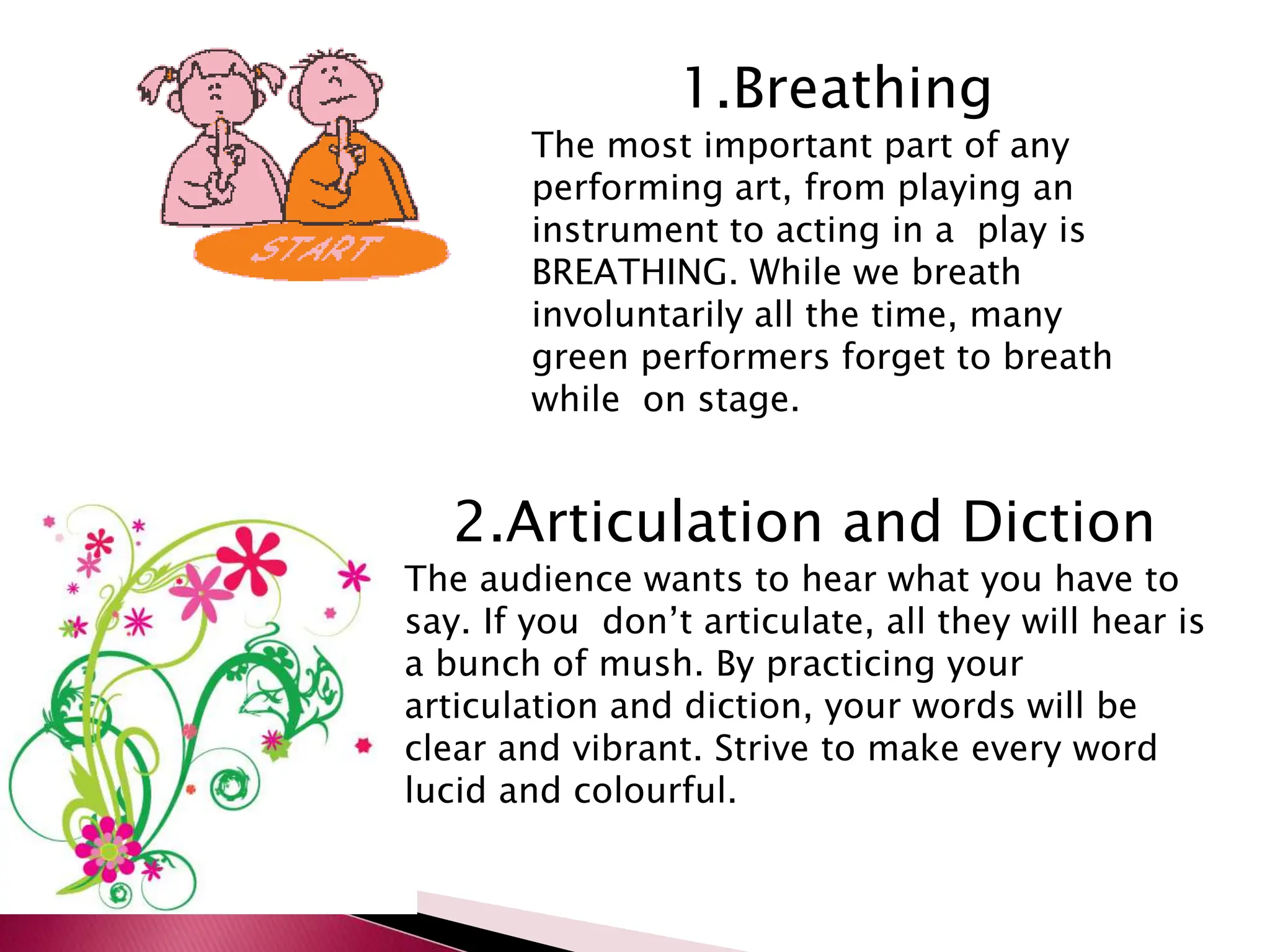 1.Breathing
The most important part of any
performing art, from playing an
instrument to acting in a play is
BREATHING. While we breath
involuntarily all the time, many
green performers forget to breath
while on stage.
2.Articulation and Diction
The audience wants to hear what you have to
say. If you don’t articulate, all they will hear is
a bunch of mush. By practicing your
articulation and diction, your words will be
clear and vibrant. Strive to make every word
lucid and colourful.
 