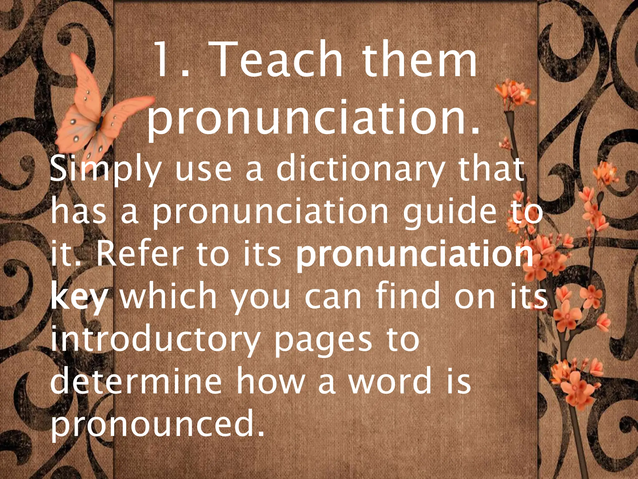 1. Teach them
pronunciation.
Simply use a dictionary that
has a pronunciation guide to
it. Refer to its pronunciation
key which you can find on its
introductory pages to
determine how a word is
pronounced.
 