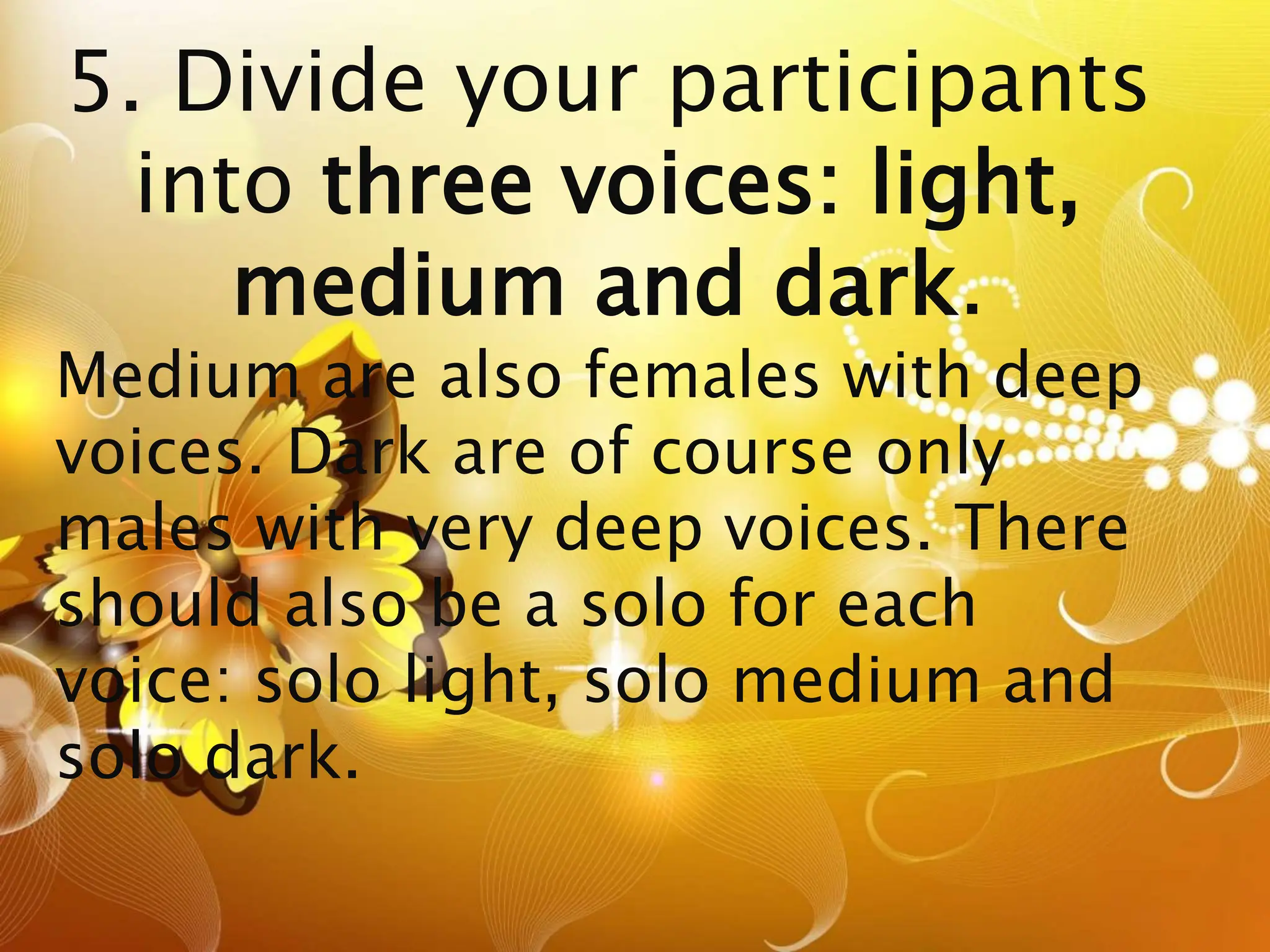 5. Divide your participants
into three voices: light,
medium and dark.
Medium are also females with deep
voices. Dark are of course only
males with very deep voices. There
should also be a solo for each
voice: solo light, solo medium and
solo dark.
 