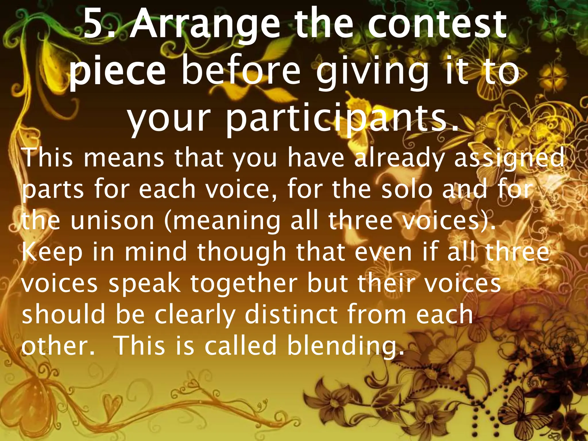 5. Arrange the contest
piece before giving it to
your participants.
This means that you have already assigned
parts for each voice, for the solo and for
the unison (meaning all three voices).
Keep in mind though that even if all three
voices speak together but their voices
should be clearly distinct from each
other. This is called blending.
 