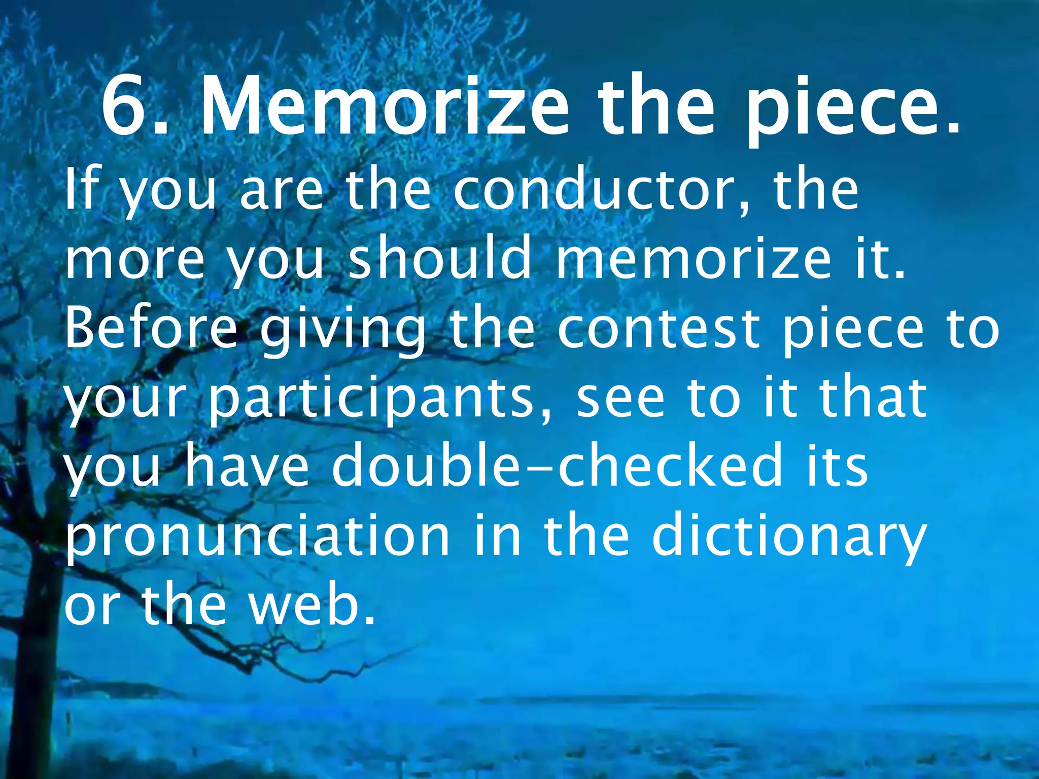 6. Memorize the piece.
If you are the conductor, the
more you should memorize it.
Before giving the contest piece to
your participants, see to it that
you have double-checked its
pronunciation in the dictionary
or the web.
 