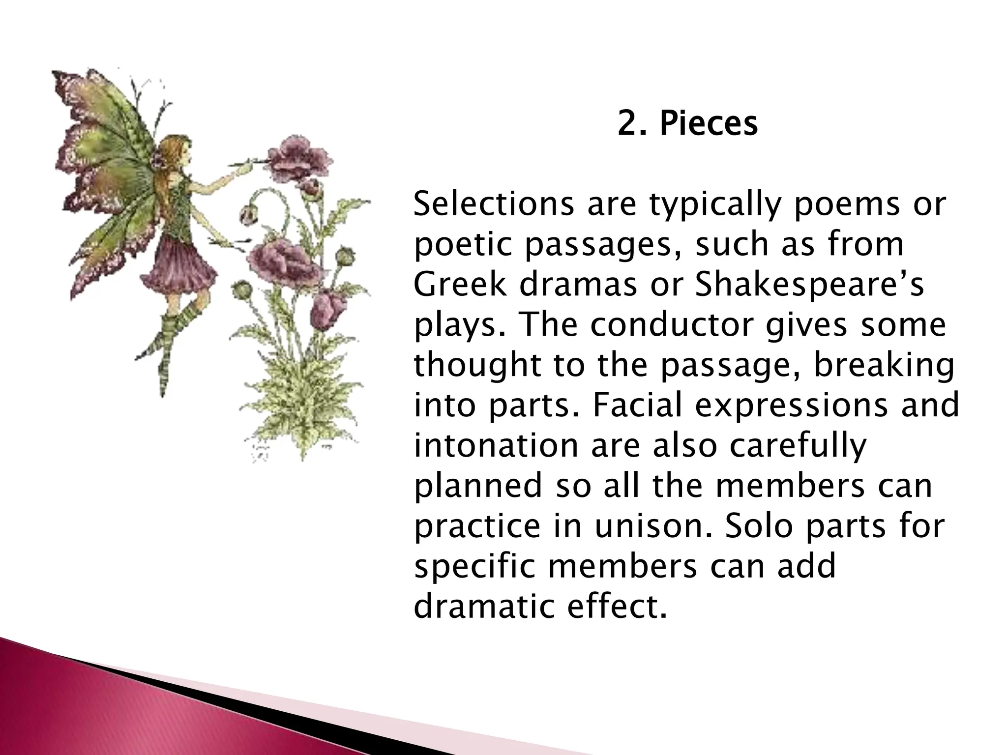 2. Pieces
Selections are typically poems or
poetic passages, such as from
Greek dramas or Shakespeare’s
plays. The conductor gives some
thought to the passage, breaking
into parts. Facial expressions and
intonation are also carefully
planned so all the members can
practice in unison. Solo parts for
specific members can add
dramatic effect.
 