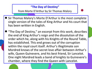 “The Day of Destiny”
from Morte D’Arthur by Sir Thomas Malory
Sir Thomas Malory’s Morte D’Arthur is the most complete
single version of the tales of King Arthur and his court that
has been written in English.
“The Day of Destiny,” an excerpt from this work, describes
the end of King Arthur’s reign and the dissolution of the
order which he, along with his Knights of the Round Table,
has established. This end grows out of the corruption
within the royal court itself. Arthur’s illegitimate son
Mordred knows of the secret love affair between Arthur’s
wife, Queen Guinevere, and his best friend, Sir Lancelot.
One night Mordred leads a band of knights to Guinevere’s
chamber, where they find the Queen with Lancelot.
 