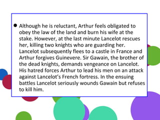 Although he is reluctant, Arthur feels obligated to
obey the law of the land and burn his wife at the
stake. However, at the last minute Lancelot rescues
her, killing two knights who are guarding her.
Lancelot subsequently flees to a castle in France and
Arthur forgives Guinevere. Sir Gawain, the brother of
the dead knights, demands vengeance on Lancelot.
His hatred forces Arthur to lead his men on an attack
against Lancelot’s French fortress. In the ensuing
battles Lancelot seriously wounds Gawain but refuses
to kill him.
 