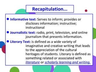 Recapitulation...
Informative text: Serves to inform; provides or
discloses information; instructive;
instructional
Journalistic text: radio, print, television, and online
journalism that presents information.
Literary Text: is defined as a wide variety of
imaginative and creative writing that leads
to the appreciation of the cultural
heritages of students. Literary is defined as
something related or associated with
literature or scholarly learning and writing.
 