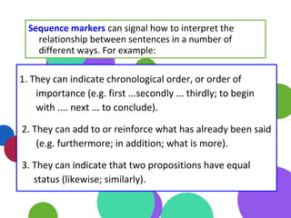 1. They can indicate chronological order, or order of
importance (e.g. first ...secondly ... thirdly; to begin
with .... next ... to conclude).
2. They can add to or reinforce what has already been said
(e.g. furthermore; in addition; what is more).
3. They can indicate that two propositions have equal
status (likewise; similarly).
Sequence markers can signal how to interpret the
relationship between sentences in a number of
different ways. For example:
 