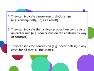 4. They can indicate cause-result relationships
(e.g. consequently; so; as a result).
5. They can indicate that a given proposition contradicts
an earlier one (e.g. conversely; on the contrary;by way
of contrast).
6. They can indicate concession (e.g. nevertheless; in any
case; for all that; all the same).
 