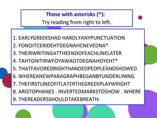 1. EARLYGREEKSHAD HARDLYANYPUNCTUATION
2. FONOITCERIDEHTDEGNAHCNEVEDNA*
3. THEIRWRITINGATTHEENDOFEACHLINELATER
4. TAHTGNITIRWFOYAWAOTDEGNAHOYEHT*
5. THATFAVOREDRIGHTHANDEDPEOPLEANDSHOWED
6. WHEREANEWPARAGRAPHBEGANBYUNDERLINING
7. THEFIRSTLINEOFITLATERTHEGREEKPLAYWRIGHT
8. ARISTOPHANES . INVERTEDMARKSTOSHOW . WHERE
9. THEREADERSSHOULDTAKEBREATH:
Those with asterisks (*):
Try reading from right to left.
 