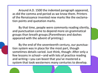 Around A.D. 1500 the indented paragraph appeared,
as did the comma and period as we know them. Printers
of the Renaissance invented new marks like the exclama-
tion points and quotation marks.
By that time, people were commonly reading silently,
and punctuation came to depend more on grammatical
groups than breath groups.(Parentheses and dashes
appeared with the advent of printing.)
By the end of the seventeenth century, our punctua-
tion system was in place for the most part, though
sometimes details varied. Just think, though: After only a
few lessons in school—and with lots of practice reading
and writing—you can boast that you’ve mastered a
system that took westerners many centuries to develop.
 