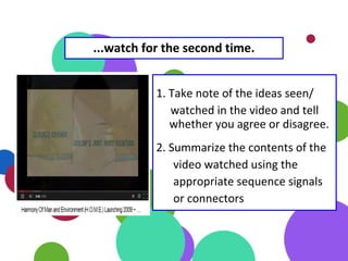 1. Take note of the ideas seen/
watched in the video and tell
whether you agree or disagree.
2. Summarize the contents of the
video watched using the
appropriate sequence signals
or connectors
...watch for the second time.
 