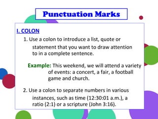 I. COLON
1. Use a colon to introduce a list, quote or
statement that you want to draw attention
to in a complete sentence.
Example: This weekend, we will attend a variety
of events: a concert, a fair, a football
game and church.
2. Use a colon to separate numbers in various
instances, such as time (12:30:01 a.m.), a
ratio (2:1) or a scripture (John 3:16).
Punctuation Marks
 