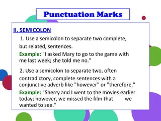 II. SEMICOLON
1. Use a semicolon to separate two complete,
but related, sentences.
Example: "I asked Mary to go to the game with
me last week; she told me no."
2. Use a semicolon to separate two, often
contradictory, complete sentences with a
conjunctive adverb like "however" or "therefore."
Example: "Sherry and I went to the movies earlier
today; however, we missed the film that we
wanted to see."
Punctuation Marks
 
