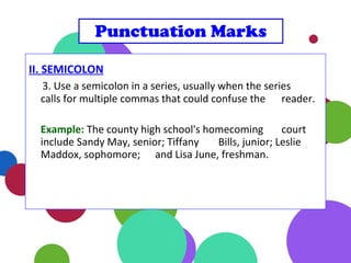 II. SEMICOLON
3. Use a semicolon in a series, usually when the series
calls for multiple commas that could confuse the reader.
Example: The county high school's homecoming court
include Sandy May, senior; Tiffany Bills, junior; Leslie
Maddox, sophomore; and Lisa June, freshman.
Punctuation Marks
 