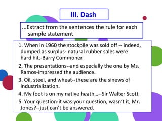 III. Dash
...Extract from the sentences the rule for each
sample statement
1. When in 1960 the stockpile was sold off -- indeed,
dumped as surplus- natural rubber sales were
hard hit.-Barry Commoner
2. The presentations--and especially the one by Ms.
Ramos-impressed the audience.
3. Oil, steel, and wheat--these are the sinews of
industrialization.
4. My foot is on my native heath…--Sir Walter Scott
5. Your question-it was your question, wasn’t it, Mr.
Jones?--just can’t be answered.
 