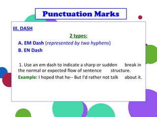 III. DASH
2 types:
A. EM Dash (represented by two hyphens)
B. EN Dash
1. Use an em dash to indicate a sharp or sudden break in
the normal or expected flow of sentence structure.
Example: I hoped that he-- But I'd rather not talk about it.
Punctuation Marks
 