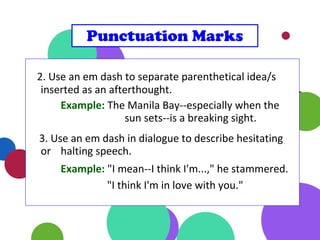 2. Use an em dash to separate parenthetical idea/s
inserted as an afterthought.
Example: The Manila Bay--especially when the
sun sets--is a breaking sight.
3. Use an em dash in dialogue to describe hesitating
or halting speech.
Example: "I mean--I think I'm...," he stammered.
"I think I'm in love with you."
Punctuation Marks
 