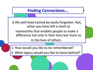 A life well lived cannot be easily forgotten. Not,
when you have left a mark so
noteworthy that enables people to make a
difference not only in their lives but more so
in the lives of others.
1. How would you like to be remembered?
2. What legacy would you like to leave behind?
Finding Connections...
 