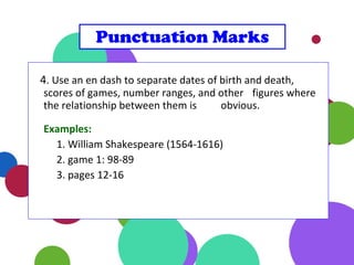 4. Use an en dash to separate dates of birth and death,
scores of games, number ranges, and other figures where
the relationship between them is obvious.
Examples:
1. William Shakespeare (1564-1616)
2. game 1: 98-89
3. pages 12-16
Punctuation Marks
 