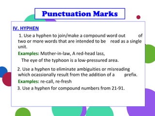 IV. HYPHEN
1. Use a hyphen to join/make a compound word out of
two or more words that are intended to be read as a single
unit.
Examples: Mother-in-law, A red-head lass,
The eye of the typhoon is a low-pressured area.
2. Use a hyphen to eliminate ambiguities or misreading
which ocassionally result from the addition of a prefix.
Examples: re-call, re-fresh
3. Use a hyphen for compound numbers from 21-91.
Punctuation Marks
 