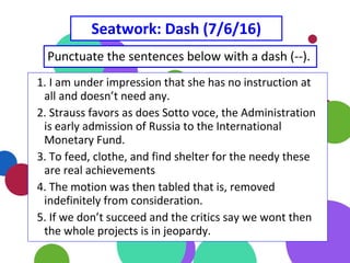 Seatwork: Dash (7/6/16)
Punctuate the sentences below with a dash (--).
1. I am under impression that she has no instruction at
all and doesn’t need any.
2. Strauss favors as does Sotto voce, the Administration
is early admission of Russia to the International
Monetary Fund.
3. To feed, clothe, and find shelter for the needy these
are real achievements
4. The motion was then tabled that is, removed
indefinitely from consideration.
5. If we don’t succeed and the critics say we wont then
the whole projects is in jeopardy.
 