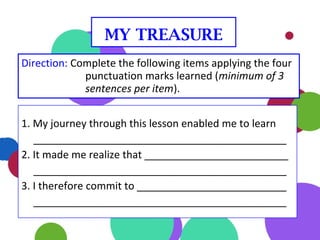 1. My journey through this lesson enabled me to learn
____________________________________________
2. It made me realize that _________________________
____________________________________________
3. I therefore commit to __________________________
____________________________________________
Direction: Complete the following items applying the four
punctuation marks learned (minimum of 3
sentences per item).
MY TREASURE
 