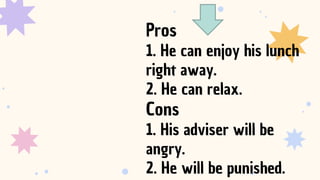 Pros
1. He can enjoy his lunch
right away.
2. He can relax.
Cons
1. His adviser will be
angry.
2. He will be punished.
 