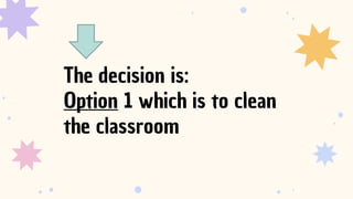 The decision is:
Option 1 which is to clean
the classroom
 