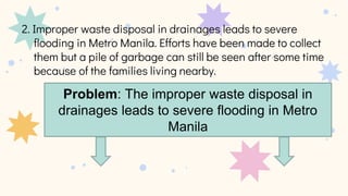 Problem: The improper waste disposal in
drainages leads to severe flooding in Metro
Manila
 