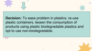 Decision: To ease problem in plastics, re-use
plastic containers, lessen the consumption of
products using plastic biodegradable plastics and
opt to use non-biodegradable.
 