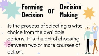 Forming
Decision
Decision
Making
Is the process of selecting a wise
choice from the available
options. It is the act of choosing
between two or more courses of
action.
or
 