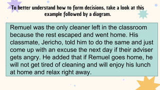 To better understand how to form decisions, take a look at this
example followed by a diagram.
Remuel was the only cleaner left in the classroom
because the rest escaped and went home. His
classmate, Jericho, told him to do the same and just
come up with an excuse the next day if their adviser
gets angry. He added that if Remuel goes home, he
will not get tired of cleaning and will enjoy his lunch
at home and relax right away.
 