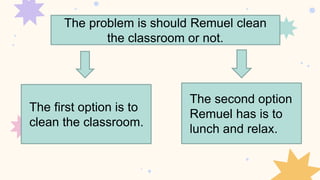 The problem is should Remuel clean
the classroom or not.
The first option is to
clean the classroom.
The second option
Remuel has is to
lunch and relax.
 