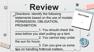 Review
Directions: Identify the following
statements based on the use of modals:
PERMISSION, OBLIGATION,
PROHIBITION
_____________1. You should check the
area before you start putting up a tent.
_____________2. You cannot stay under
the sun for hours.
_____________3. Can you give us some
tips on handling financial matters.
 