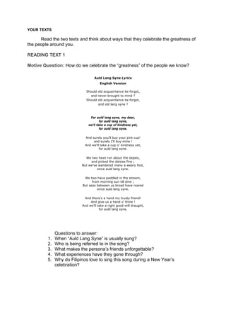DRAFT
April 10, 2014
YOUR TEXTS
Read the two texts and think about ways that they celebrate the greatness of
the people around you.
READING TEXT 1
Motive Question: How do we celebrate the “greatness” of the people we know?
Auld Lang Syne Lyrics
English Version
Should old acquaintance be forgot,
and never brought to mind ?
Should old acquaintance be forgot,
and old lang syne ?
For auld lang syne, my dear,
for auld lang syne,
we'll take a cup of kindness yet,
for auld lang syne.
And surely you’ll buy your pint cup!
and surely I’ll buy mine !
And we'll take a cup o’ kindness yet,
for auld lang syne.
We two have run about the slopes,
and picked the daisies fine ;
But we’ve wandered many a weary foot,
since auld lang syne.
We two have paddled in the stream,
from morning sun till dine ;
But seas between us broad have roared
since auld lang syne.
And there’s a hand my trusty friend!
And give us a hand o’ thine !
And we’ll take a right good-will draught,
for auld lang syne.
Questions to answer:
1. When “Auld Lang Syne” is usually sung?
2. Who is being referred to in the song?
3. What makes the persona’s friends unforgettable?
4. What experiences have they gone through?
5. Why do Filipinos love to sing this song during a New Year’s
celebration?
 