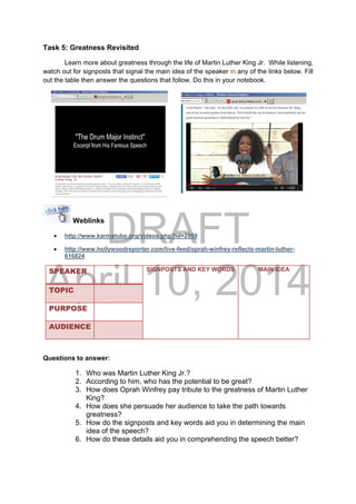 DRAFT
April 10, 2014
Task 5: Greatness Revisited
Learn more about greatness through the life of Martin Luther King Jr. While listening,
watch out for signposts that signal the main idea of the speaker in any of the links below. Fill
out the table then answer the questions that follow. Do this in your notebook.
Weblinks
 http://www.karmatube.org/videos.php?id=2959
 http://www.hollywoodreporter.com/live-feed/oprah-winfrey-reflects-martin-luther-
616824
SPEAKER SIGNPOSTS AND KEY WORDS MAIN IDEA
TOPIC
PURPOSE
AUDIENCE
Questions to answer:
1. Who was Martin Luther King Jr.?
2. According to him, who has the potential to be great?
3. How does Oprah Winfrey pay tribute to the greatness of Martin Luther
King?
4. How does she persuade her audience to take the path towards
greatness?
5. How do the signposts and key words aid you in determining the main
idea of the speech?
6. How do these details aid you in comprehending the speech better?
 