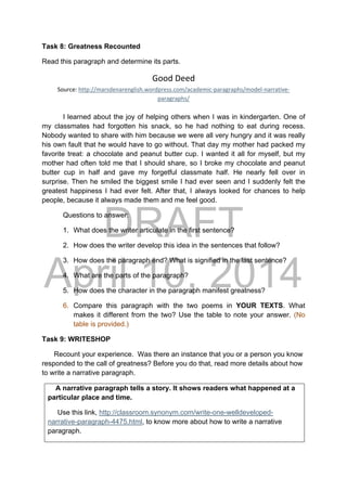 DRAFT
April 10, 2014
Task 8: Greatness Recounted
Read this paragraph and determine its parts.
Good Deed 
Source: http://marsdenarenglish.wordpress.com/academic‐paragraphs/model‐narrative‐
paragraphs/ 
I learned about the joy of helping others when I was in kindergarten. One of
my classmates had forgotten his snack, so he had nothing to eat during recess.
Nobody wanted to share with him because we were all very hungry and it was really
his own fault that he would have to go without. That day my mother had packed my
favorite treat: a chocolate and peanut butter cup. I wanted it all for myself, but my
mother had often told me that I should share, so I broke my chocolate and peanut
butter cup in half and gave my forgetful classmate half. He nearly fell over in
surprise. Then he smiled the biggest smile I had ever seen and I suddenly felt the
greatest happiness I had ever felt. After that, I always looked for chances to help
people, because it always made them and me feel good.
Questions to answer:
1. What does the writer articulate in the first sentence?
2. How does the writer develop this idea in the sentences that follow?
3. How does the paragraph end? What is signified in the last sentence?
4. What are the parts of the paragraph?
5. How does the character in the paragraph manifest greatness?
6. Compare this paragraph with the two poems in YOUR TEXTS. What
makes it different from the two? Use the table to note your answer. (No
table is provided.)
Task 9: WRITESHOP
Recount your experience. Was there an instance that you or a person you know
responded to the call of greatness? Before you do that, read more details about how
to write a narrative paragraph.
A narrative paragraph tells a story. It shows readers what happened at a
particular place and time.
Use this link, http://classroom.synonym.com/write-one-welldeveloped-
narrative-paragraph-4475.html, to know more about how to write a narrative
paragraph.
 