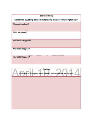 DRAFT
April 10, 2014
Drafting
Brainstorm. Use your ideas to craft your narrative paragraph.
Brainstorming
Get started by jotting down ideas following the question prompts below.
Who are involved?
What happened?
When did it happen?
Why did it happen?
How did it happen?
 