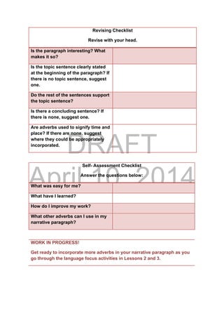 DRAFT
April 10, 2014
Revising Checklist
Revise with your head.
Is the paragraph interesting? What
makes it so?
Is the topic sentence clearly stated
at the beginning of the paragraph? If
there is no topic sentence, suggest
one.
Do the rest of the sentences support
the topic sentence?
Is there a concluding sentence? If
there is none, suggest one.
Are adverbs used to signify time and
place? If there are none, suggest
where they could be appropriately
incorporated.
Self- Assessment Checklist
Answer the questions below:
What was easy for me?
What have I learned?
How do I improve my work?
What other adverbs can I use in my
narrative paragraph?
WORK IN PROGRESS!
Get ready to incorporate more adverbs in your narrative paragraph as you
go through the language focus activities in Lessons 2 and 3.
 