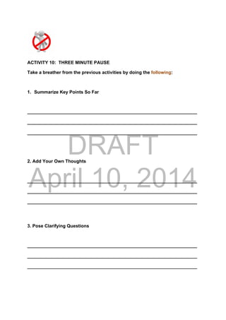 DRAFT
April 10, 2014
ACTIVITY 10: THREE MINUTE PAUSE
Take a breather from the previous activities by doing the following:
1. Summarize Key Points So Far
___________________________________________________________________
___________________________________________________________________
___________________________________________________________________
2. Add Your Own Thoughts
___________________________________________________________________
___________________________________________________________________
___________________________________________________________________
3. Pose Clarifying Questions
___________________________________________________________________
___________________________________________________________________
___________________________________________________________________
 