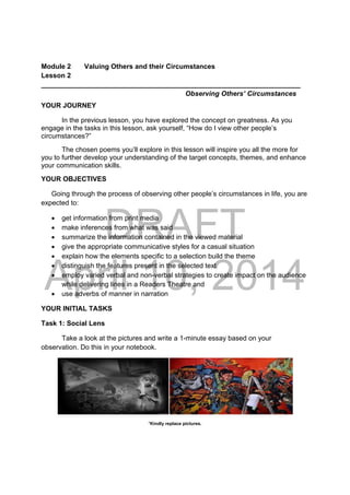 DRAFT
April 10, 2014
Module 2 Valuing Others and their Circumstances
Lesson 2
____________________________________________________________________
Observing Others’ Circumstances
YOUR JOURNEY
In the previous lesson, you have explored the concept on greatness. As you
engage in the tasks in this lesson, ask yourself, “How do I view other people’s
circumstances?”
The chosen poems you’ll explore in this lesson will inspire you all the more for
you to further develop your understanding of the target concepts, themes, and enhance
your communication skills.
YOUR OBJECTIVES
Going through the process of observing other people’s circumstances in life, you are
expected to:
 get information from print media
 make inferences from what was said
 summarize the information contained in the viewed material
 give the appropriate communicative styles for a casual situation
 explain how the elements specific to a selection build the theme
 distinguish the features present in the selected text
 employ varied verbal and non-verbal strategies to create impact on the audience
while delivering lines in a Readers Theatre and
 use adverbs of manner in narration
YOUR INITIAL TASKS
Task 1: Social Lens
Take a look at the pictures and write a 1-minute essay based on your
observation. Do this in your notebook.
 
*Kindly replace pictures.
 