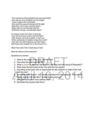 DRAFT
April 10, 2014
This monstrous thing distorted and soul-quenched?
How will you ever straighten up this shape;
Touch it again with immortality;
Give back the upward looking and the light;
Rebuild in it the music and the dream;
Make right the immemorial infamies,
Perfidious wrongs, immedicable woes?
O masters, lords and rulers in all lands,
How will the Future reckon with this Man?
How answer his brute question in that hour
When whirlwinds of rebellion shake the world?
How will it be with kingdoms and with kings—
With those who shaped him to the thing he is—
When this dumb Terror shall reply to God
After the silence of the centuries?
Questions to answer:
1. What is the image of the man with the hoe?
2. How does the poet describe him?
3. What is meant by the line, “What to him are Plato and the swing of Pleaiades?”
4. What does the bent body of the man with the hoe signify?
5. According to the poet, who is responsible for the condition or state of the man
with the hoe?
6. As a child of the “future”, how would you respond to the question, “How will the
Future reckon with this Man?” posed by the persona?
7. Who are the modern “man with the hoe”?
8. How does the society treat them?
 